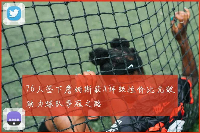 76人签下詹姆斯获A评级性价比无敌助力球队争冠之路