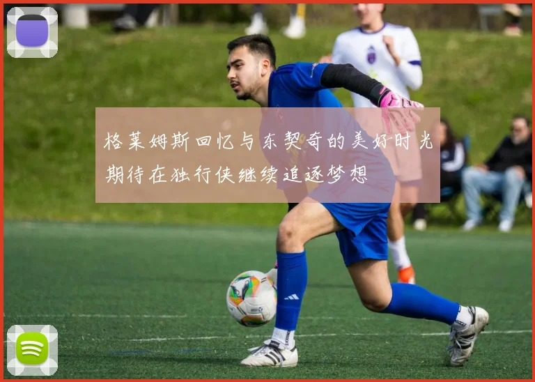格莱姆斯回忆与东契奇的美好时光期待在独行侠继续追逐梦想
