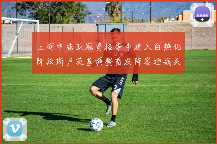 上海申花亚冠资格争夺进入白热化阶段斯卢茨基调整首发阵容迎战关键战役
