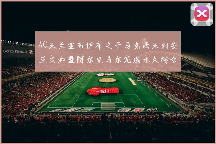 AC米兰宣布伊布之子马克西米利安正式加盟阿尔克马尔完成永久转会