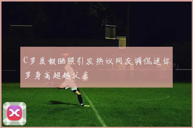 C罗度假晒照引发热议网友调侃迷你罗身高超越父亲