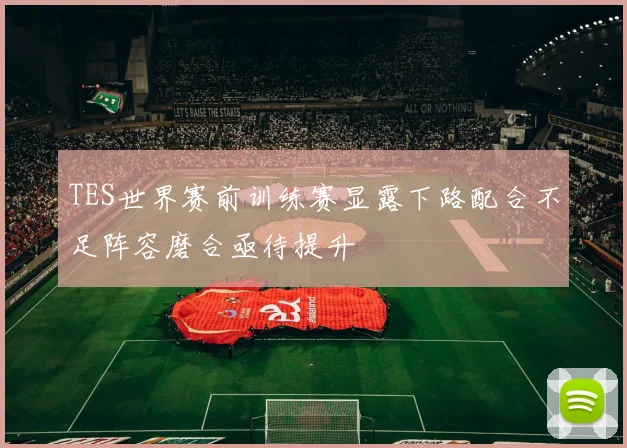 TES世界赛前训练赛显露下路配合不足阵容磨合亟待提升