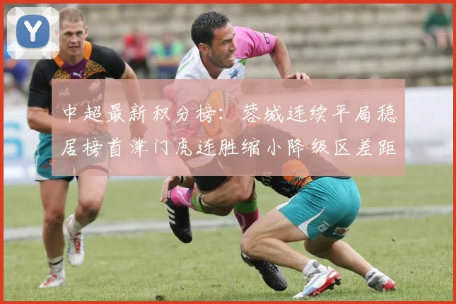 中超最新积分榜：蓉城连续平局稳居榜首津门虎连胜缩小降级区差距