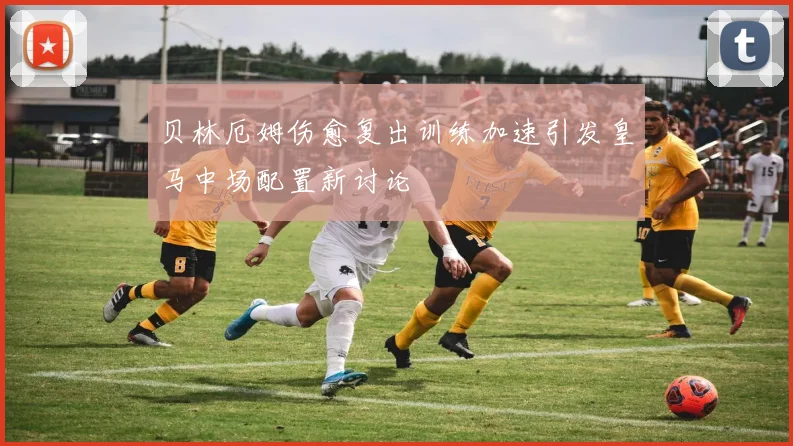 贝林厄姆伤愈复出训练加速引发皇马中场配置新讨论
