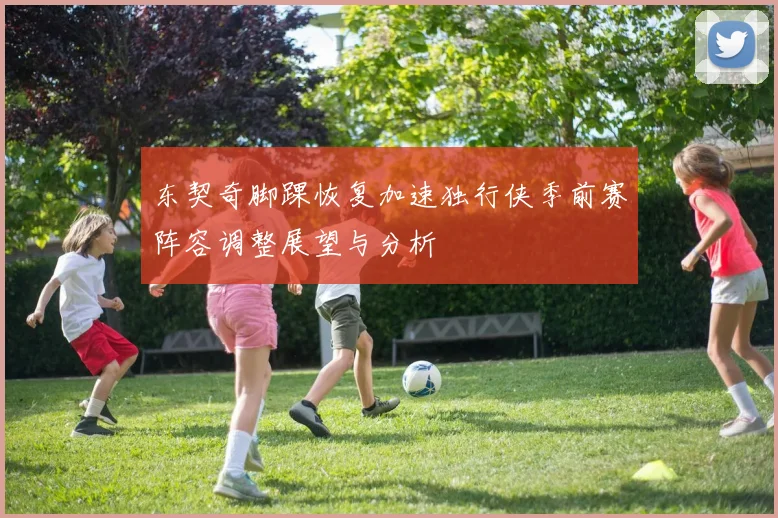 东契奇脚踝恢复加速独行侠季前赛阵容调整展望与分析