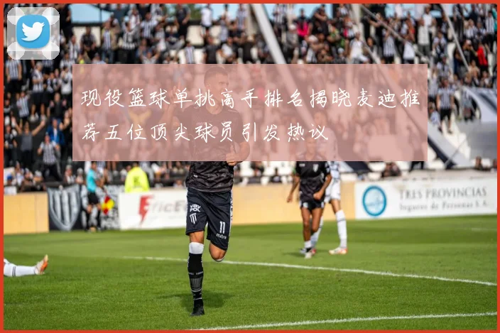 现役篮球单挑高手排名揭晓麦迪推荐五位顶尖球员引发热议