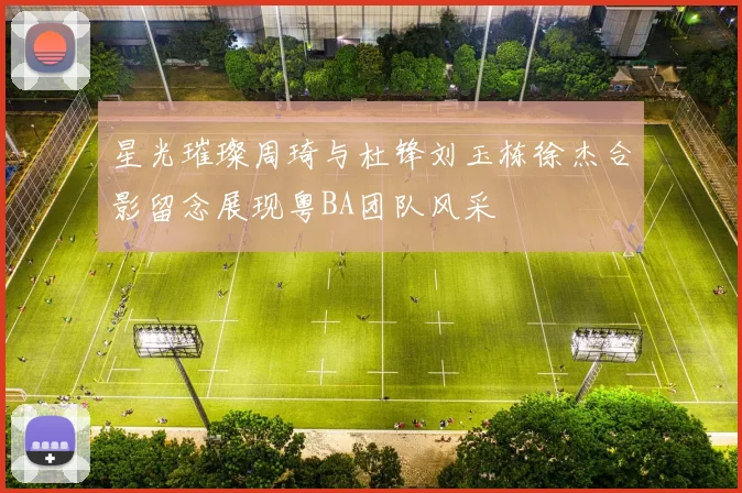 星光璀璨周琦与杜锋刘玉栋徐杰合影留念展现粤BA团队风采
